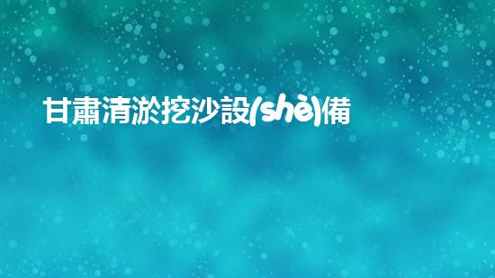 甘肅清淤挖沙設(shè)備供應(yīng)廠家：創(chuàng)新科技助力河道治理，你知道他們的秘密武器是什么？